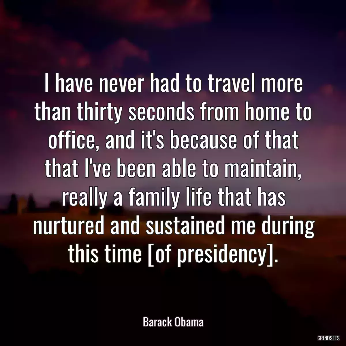 I have never had to travel more than thirty seconds from home to office, and it\'s because of that that I\'ve been able to maintain, really a family life that has nurtured and sustained me during this time [of presidency].