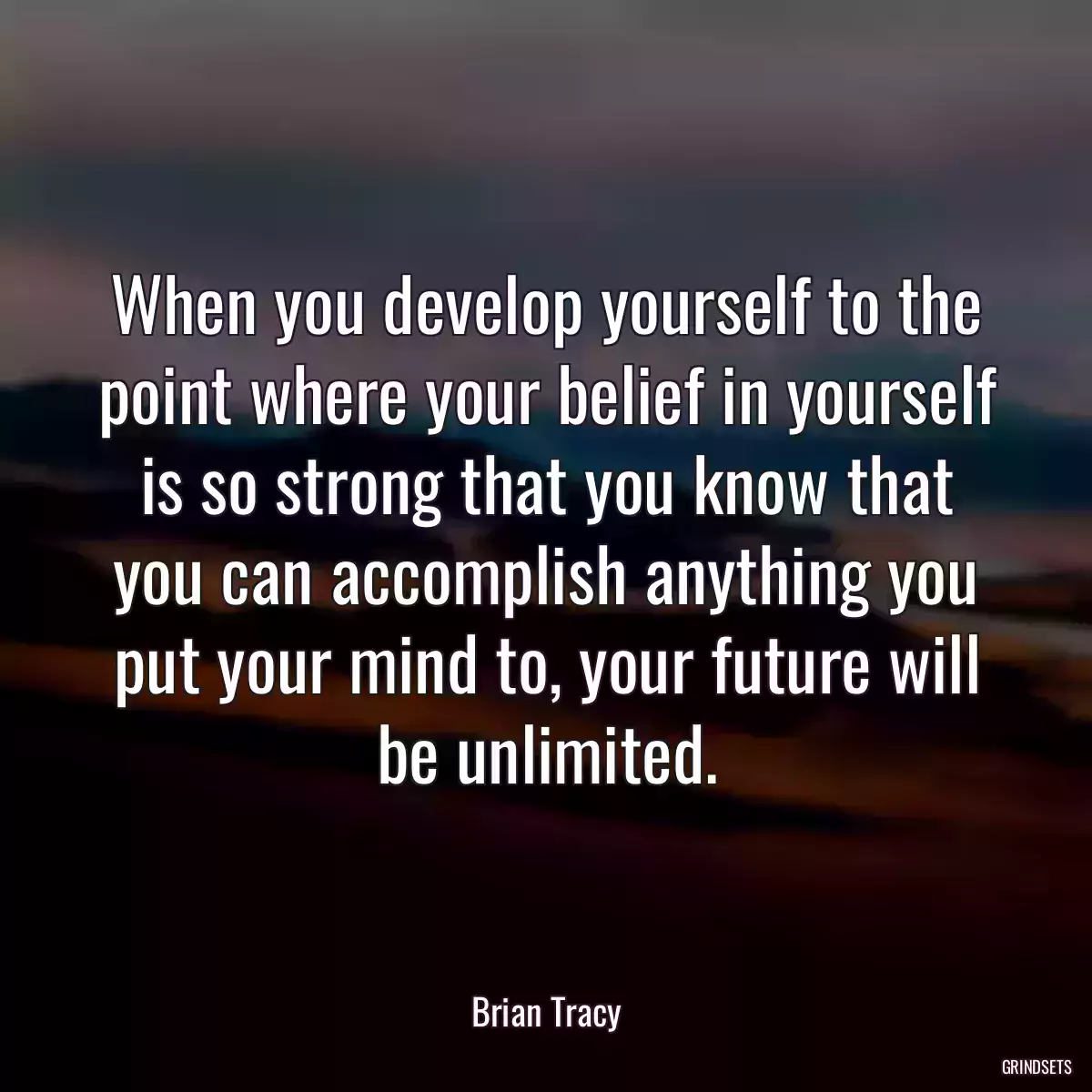 When you develop yourself to the point where your belief in yourself is so strong that you know that you can accomplish anything you put your mind to, your future will be unlimited.