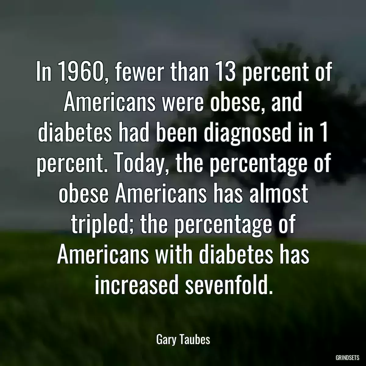 In 1960, fewer than 13 percent of Americans were obese, and diabetes had been diagnosed in 1 percent. Today, the percentage of obese Americans has almost tripled; the percentage of Americans with diabetes has increased sevenfold.