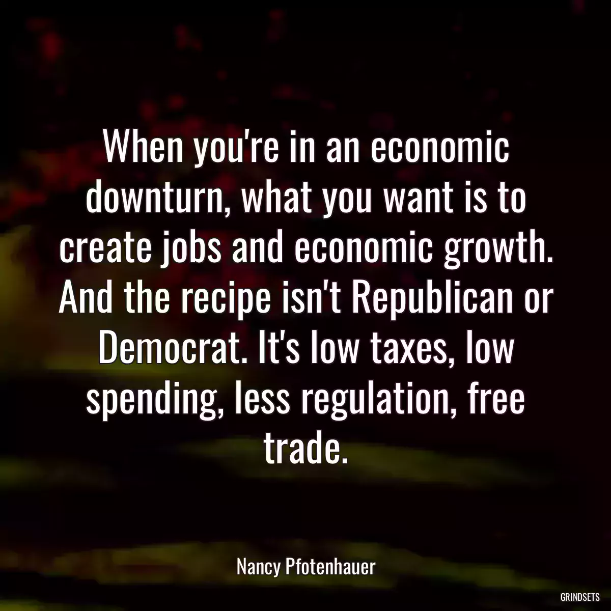 When you\'re in an economic downturn, what you want is to create jobs and economic growth. And the recipe isn\'t Republican or Democrat. It\'s low taxes, low spending, less regulation, free trade.