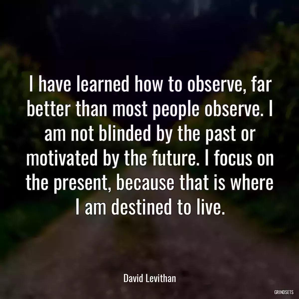 I have learned how to observe, far better than most people observe. I am not blinded by the past or motivated by the future. I focus on the present, because that is where I am destined to live.