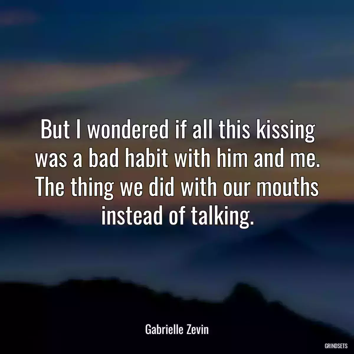 But I wondered if all this kissing was a bad habit with him and me. The thing we did with our mouths instead of talking.