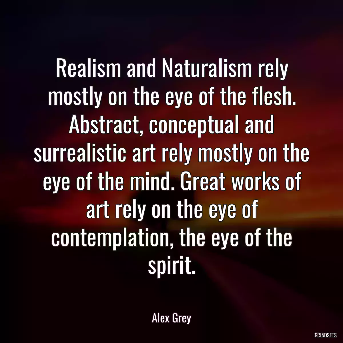 Realism and Naturalism rely mostly on the eye of the flesh. Abstract, conceptual and surrealistic art rely mostly on the eye of the mind. Great works of art rely on the eye of contemplation, the eye of the spirit.