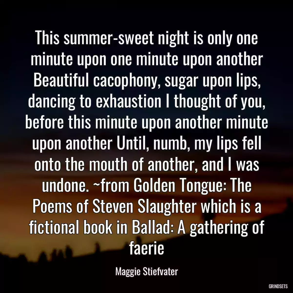 This summer-sweet night is only one minute upon one minute upon another Beautiful cacophony, sugar upon lips, dancing to exhaustion I thought of you, before this minute upon another minute upon another Until, numb, my lips fell onto the mouth of another, and I was undone. ~from Golden Tongue: The Poems of Steven Slaughter which is a fictional book in Ballad: A gathering of faerie