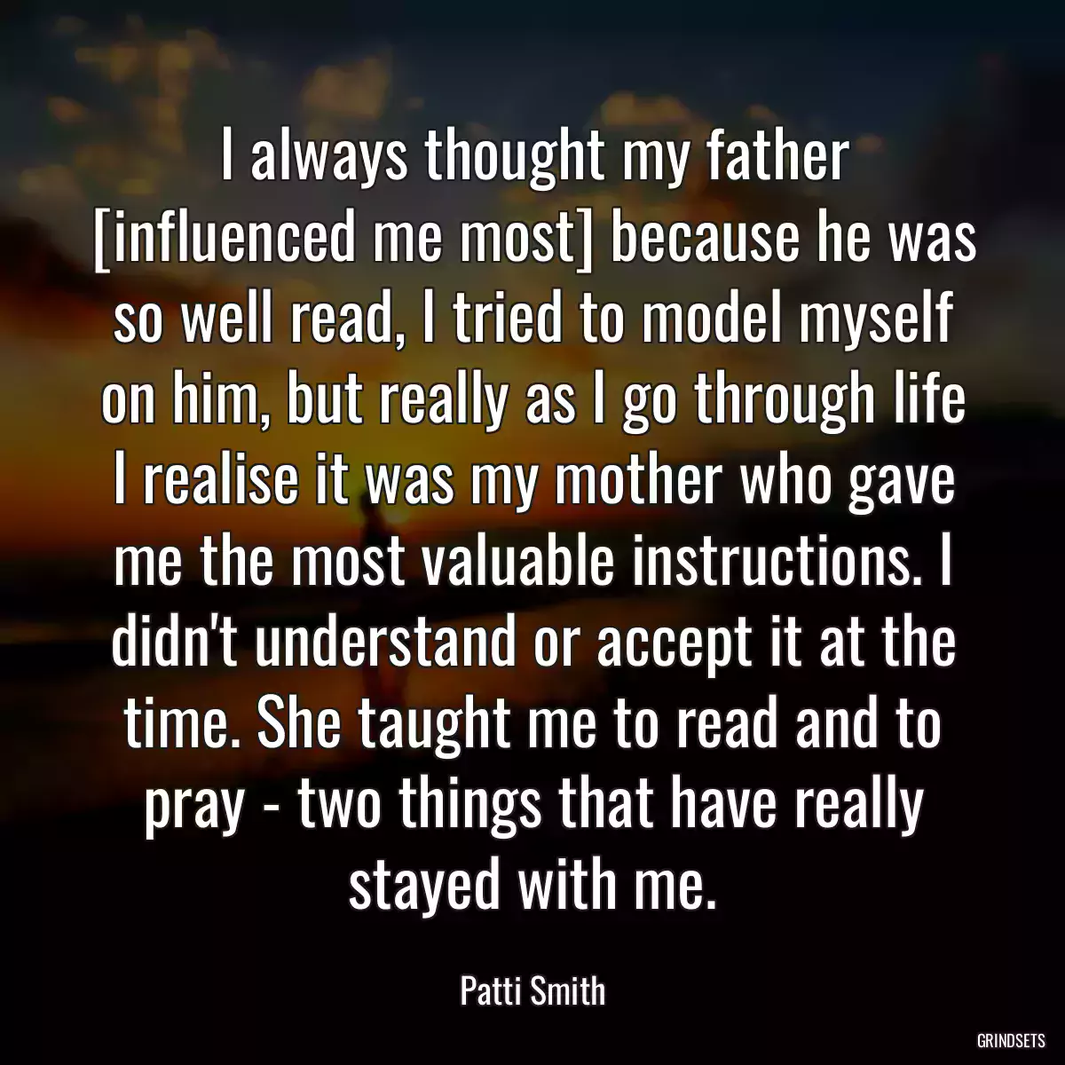 I always thought my father [influenced me most] because he was so well read, I tried to model myself on him, but really as I go through life I realise it was my mother who gave me the most valuable instructions. I didn\'t understand or accept it at the time. She taught me to read and to pray - two things that have really stayed with me.