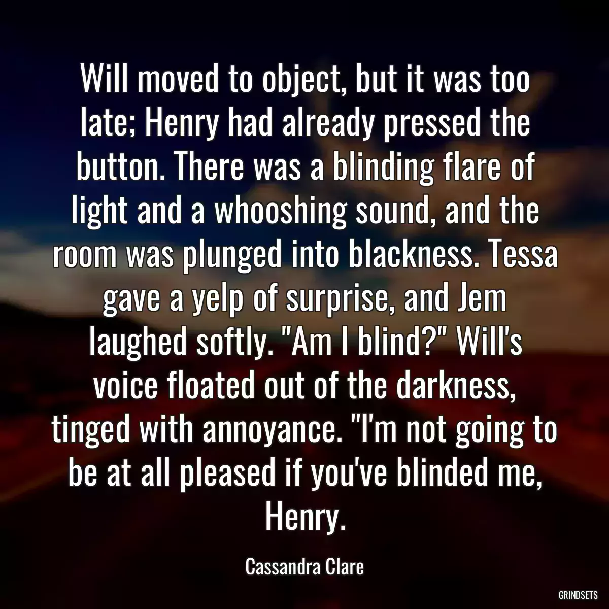 Will moved to object, but it was too late; Henry had already pressed the button. There was a blinding flare of light and a whooshing sound, and the room was plunged into blackness. Tessa gave a yelp of surprise, and Jem laughed softly. \