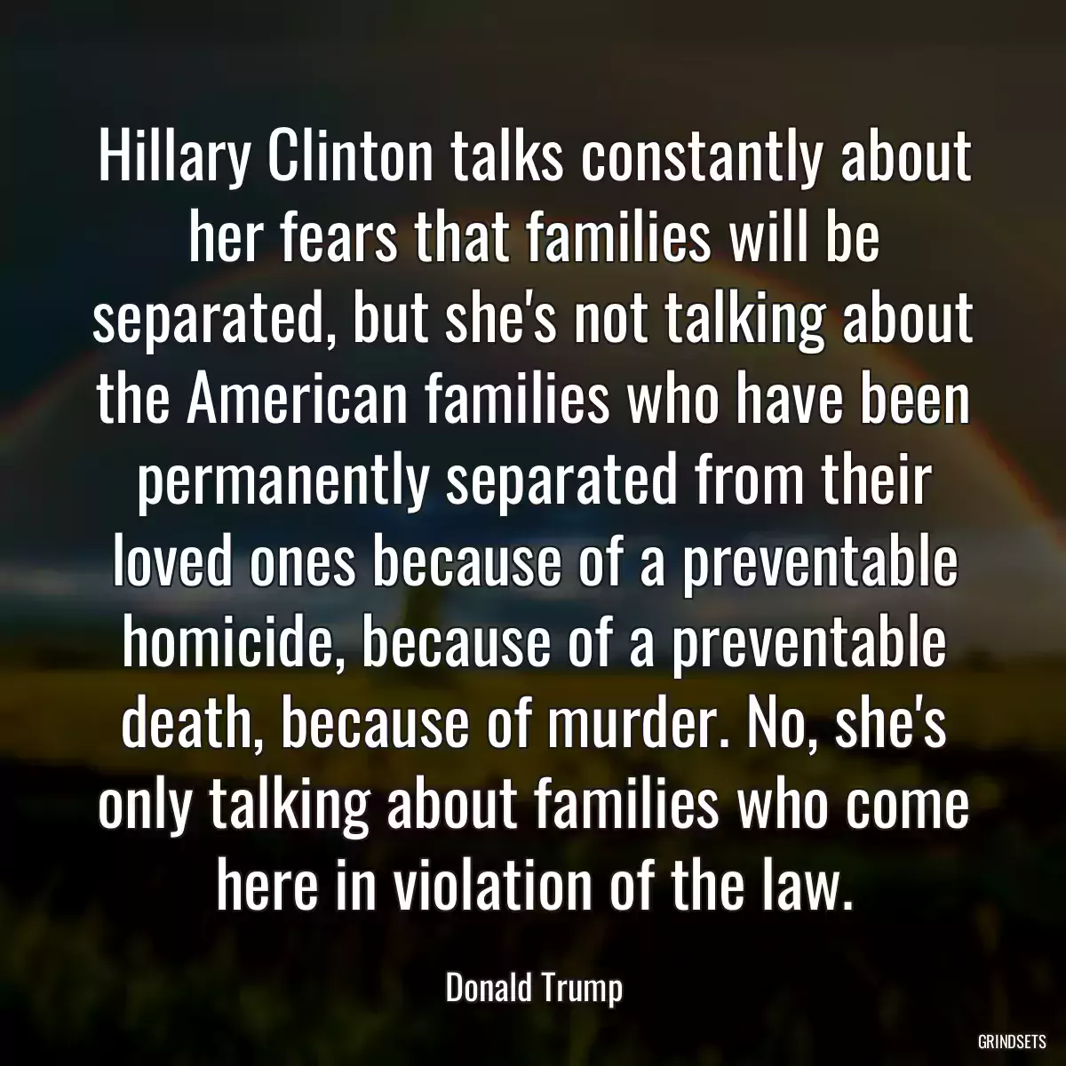 Hillary Clinton talks constantly about her fears that families will be separated, but she\'s not talking about the American families who have been permanently separated from their loved ones because of a preventable homicide, because of a preventable death, because of murder. No, she\'s only talking about families who come here in violation of the law.