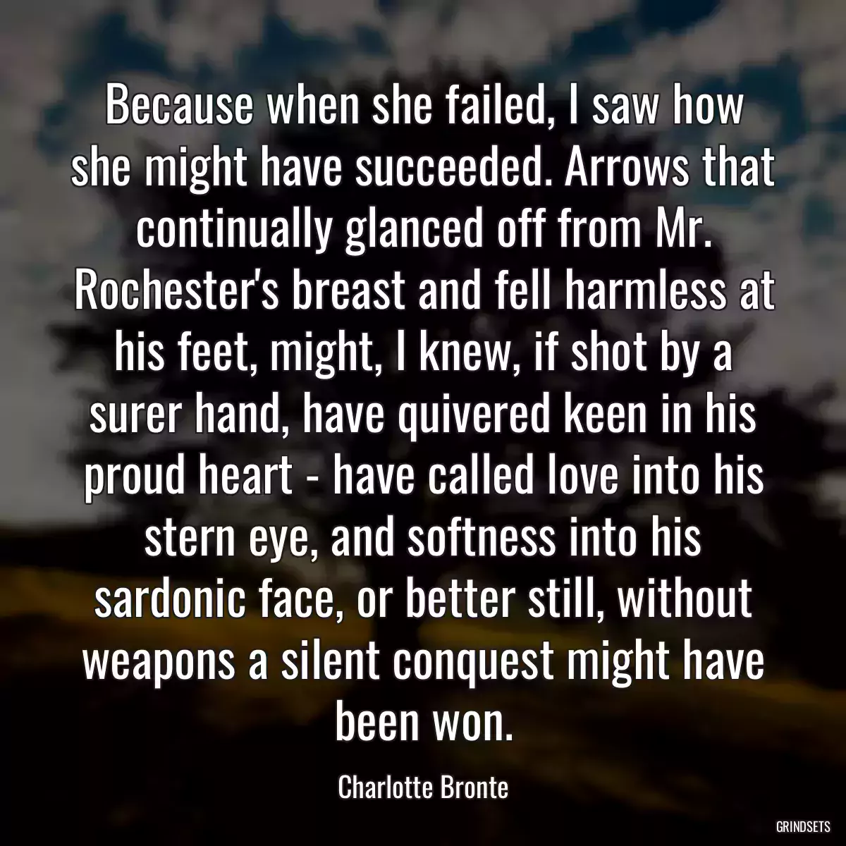 Because when she failed, I saw how she might have succeeded. Arrows that continually glanced off from Mr. Rochester\'s breast and fell harmless at his feet, might, I knew, if shot by a surer hand, have quivered keen in his proud heart - have called love into his stern eye, and softness into his sardonic face, or better still, without weapons a silent conquest might have been won.