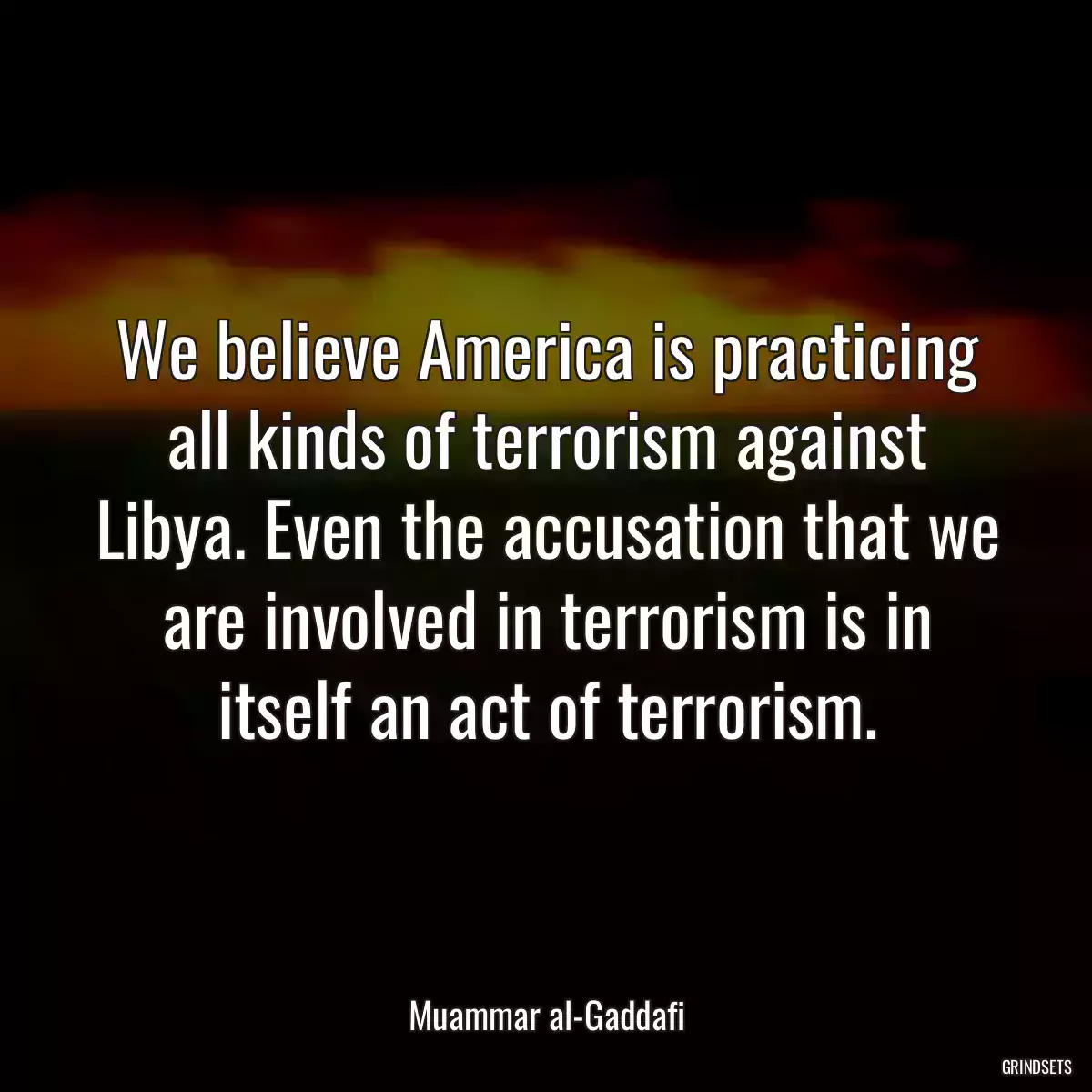 We believe America is practicing all kinds of terrorism against Libya. Even the accusation that we are involved in terrorism is in itself an act of terrorism.