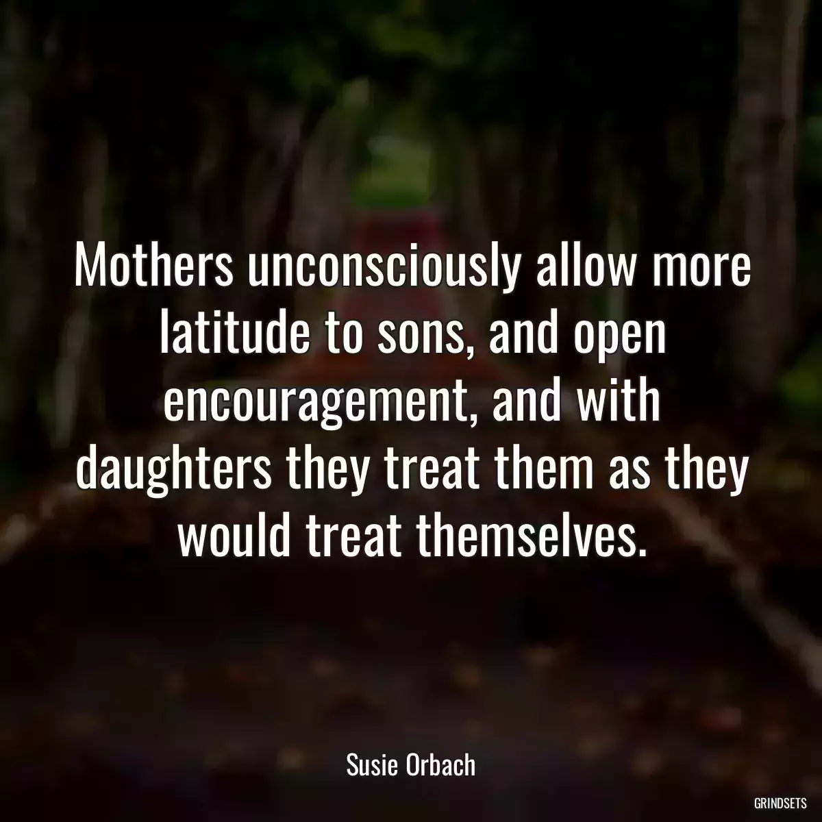 Mothers unconsciously allow more latitude to sons, and open encouragement, and with daughters they treat them as they would treat themselves.