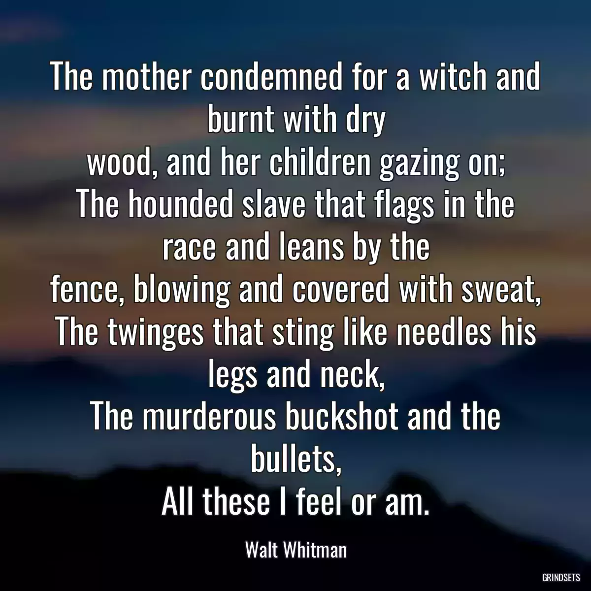 The mother condemned for a witch and burnt with dry
wood, and her children gazing on;
The hounded slave that flags in the race and leans by the
fence, blowing and covered with sweat,
The twinges that sting like needles his legs and neck,
The murderous buckshot and the bullets,
All these I feel or am.