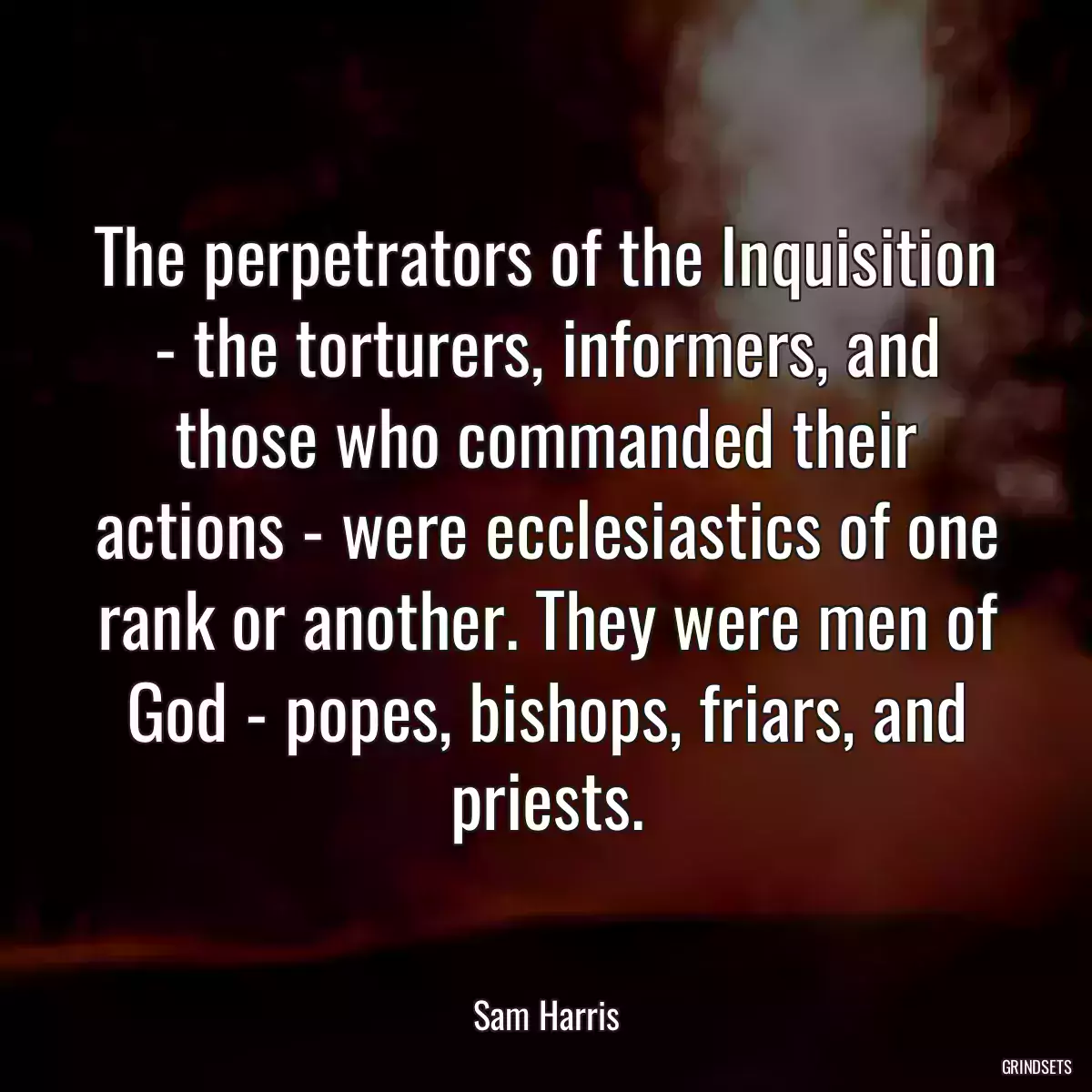 The perpetrators of the Inquisition - the torturers, informers, and those who commanded their actions - were ecclesiastics of one rank or another. They were men of God - popes, bishops, friars, and priests.