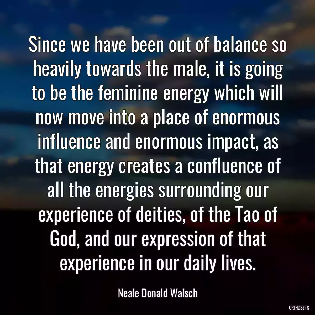 Since we have been out of balance so heavily towards the male, it is going to be the feminine energy which will now move into a place of enormous influence and enormous impact, as that energy creates a confluence of all the energies surrounding our experience of deities, of the Tao of God, and our expression of that experience in our daily lives.