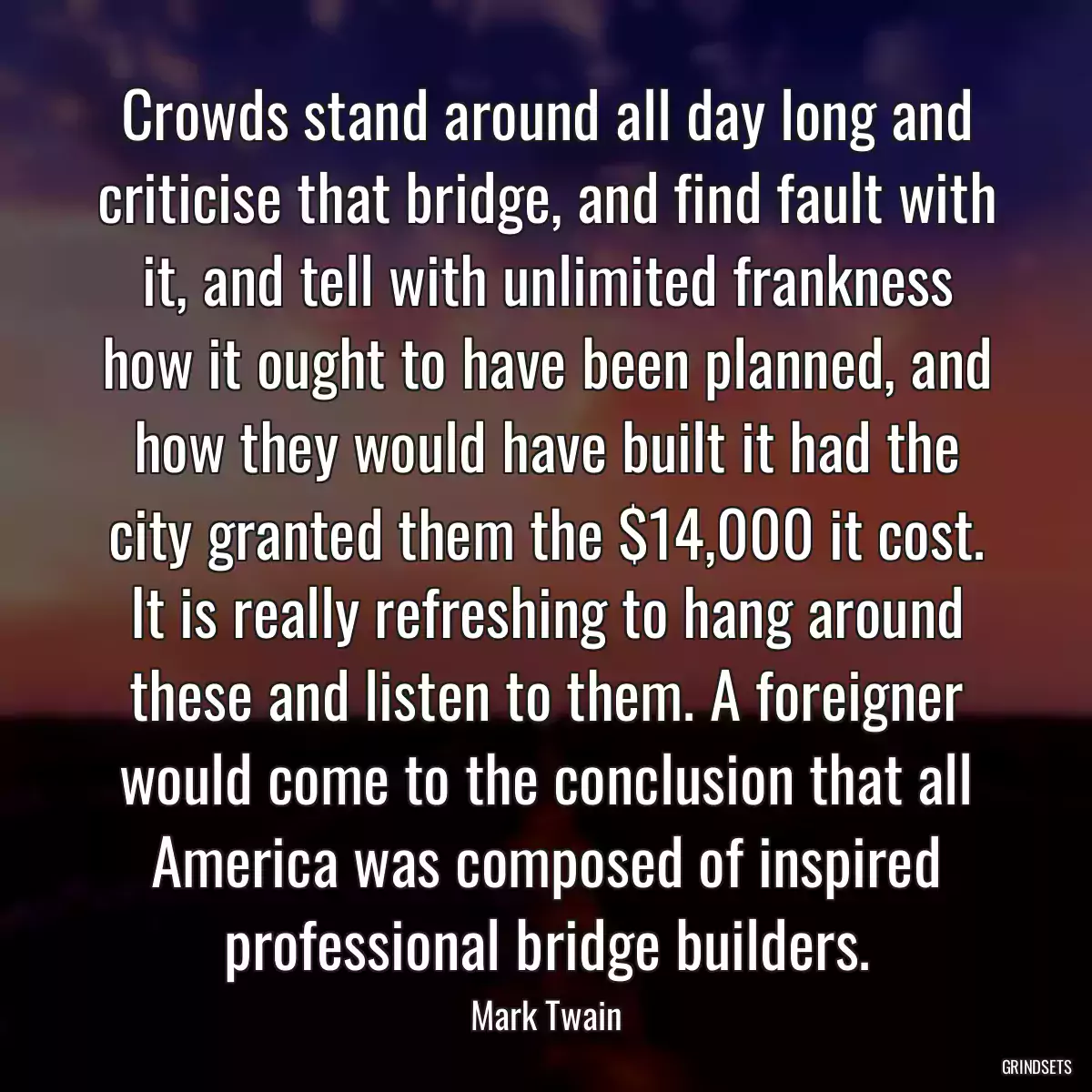 Crowds stand around all day long and criticise that bridge, and find fault with it, and tell with unlimited frankness how it ought to have been planned, and how they would have built it had the city granted them the $14,000 it cost. It is really refreshing to hang around these and listen to them. A foreigner would come to the conclusion that all America was composed of inspired professional bridge builders.