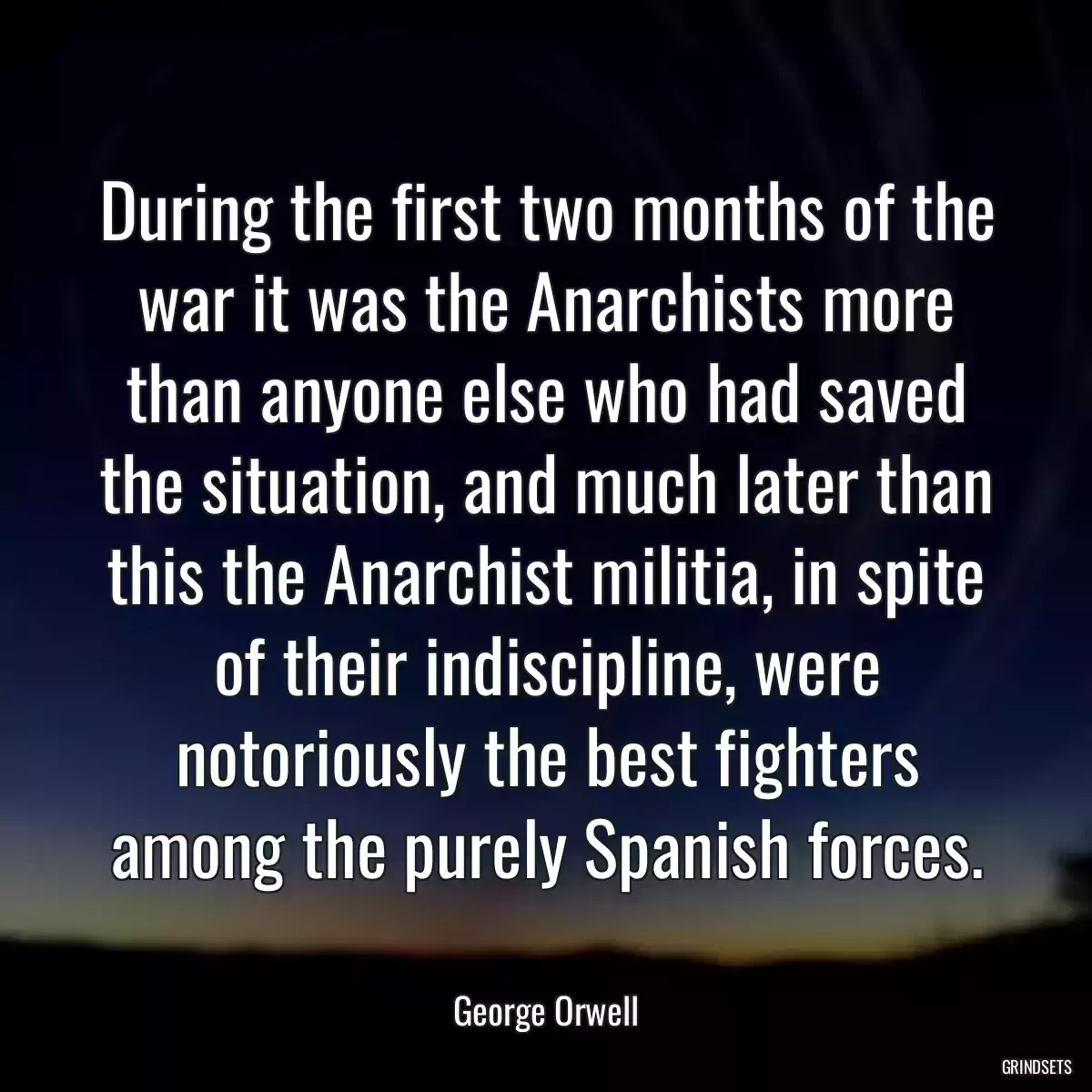 During the first two months of the war it was the Anarchists more than anyone else who had saved the situation, and much later than this the Anarchist militia, in spite of their indiscipline, were notoriously the best fighters among the purely Spanish forces.