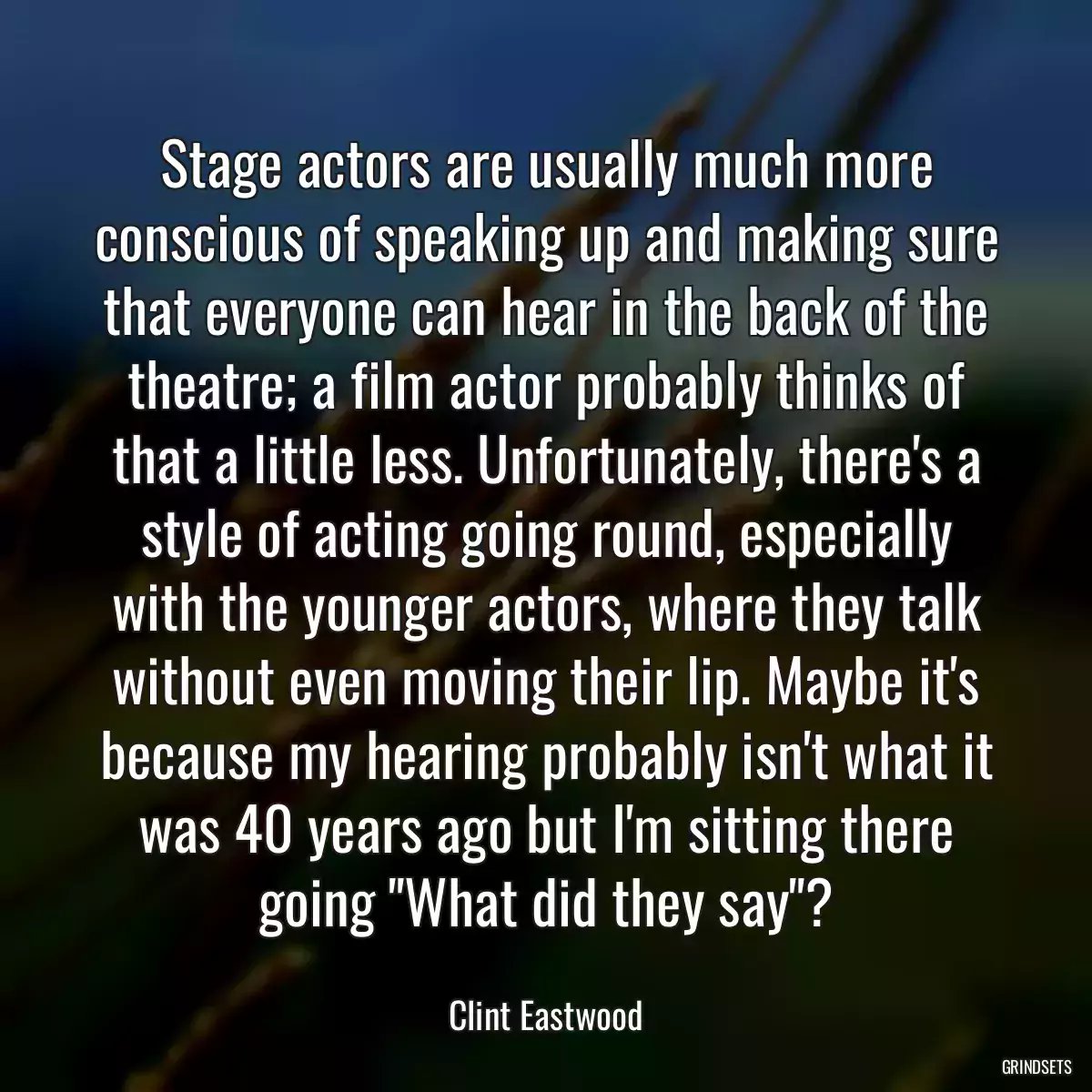 Stage actors are usually much more conscious of speaking up and making sure that everyone can hear in the back of the theatre; a film actor probably thinks of that a little less. Unfortunately, there\'s a style of acting going round, especially with the younger actors, where they talk without even moving their lip. Maybe it\'s because my hearing probably isn\'t what it was 40 years ago but I\'m sitting there going \