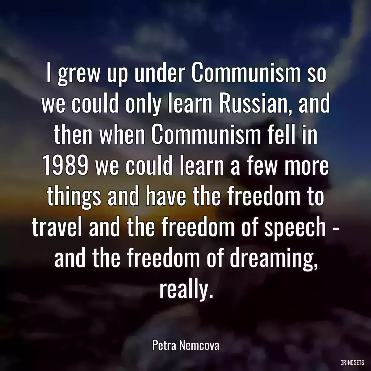 I grew up under Communism so we could only learn Russian, and then when Communism fell in 1989 we could learn a few more things and have the freedom to travel and the freedom of speech - and the freedom of dreaming, really.