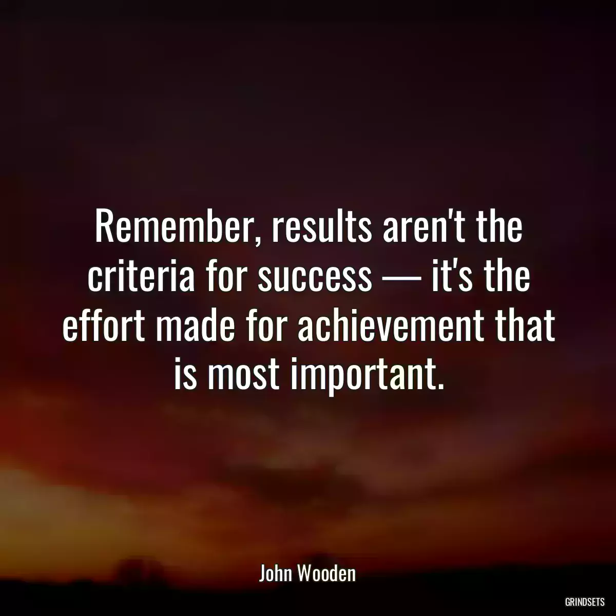 Remember, results aren\'t the criteria for success — it\'s the effort made for achievement that is most important.