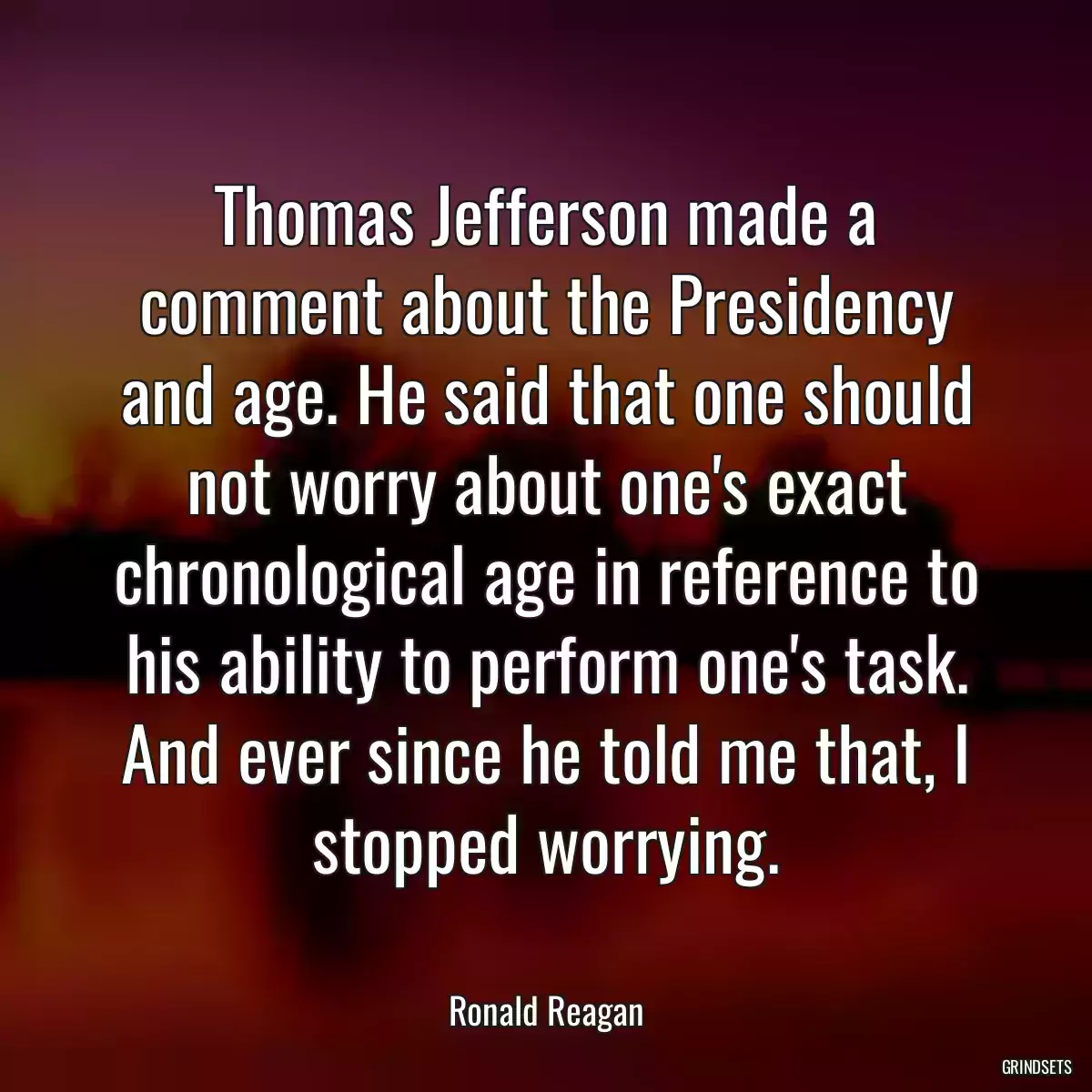 Thomas Jefferson made a comment about the Presidency and age. He said that one should not worry about one\'s exact chronological age in reference to his ability to perform one\'s task. And ever since he told me that, I stopped worrying.