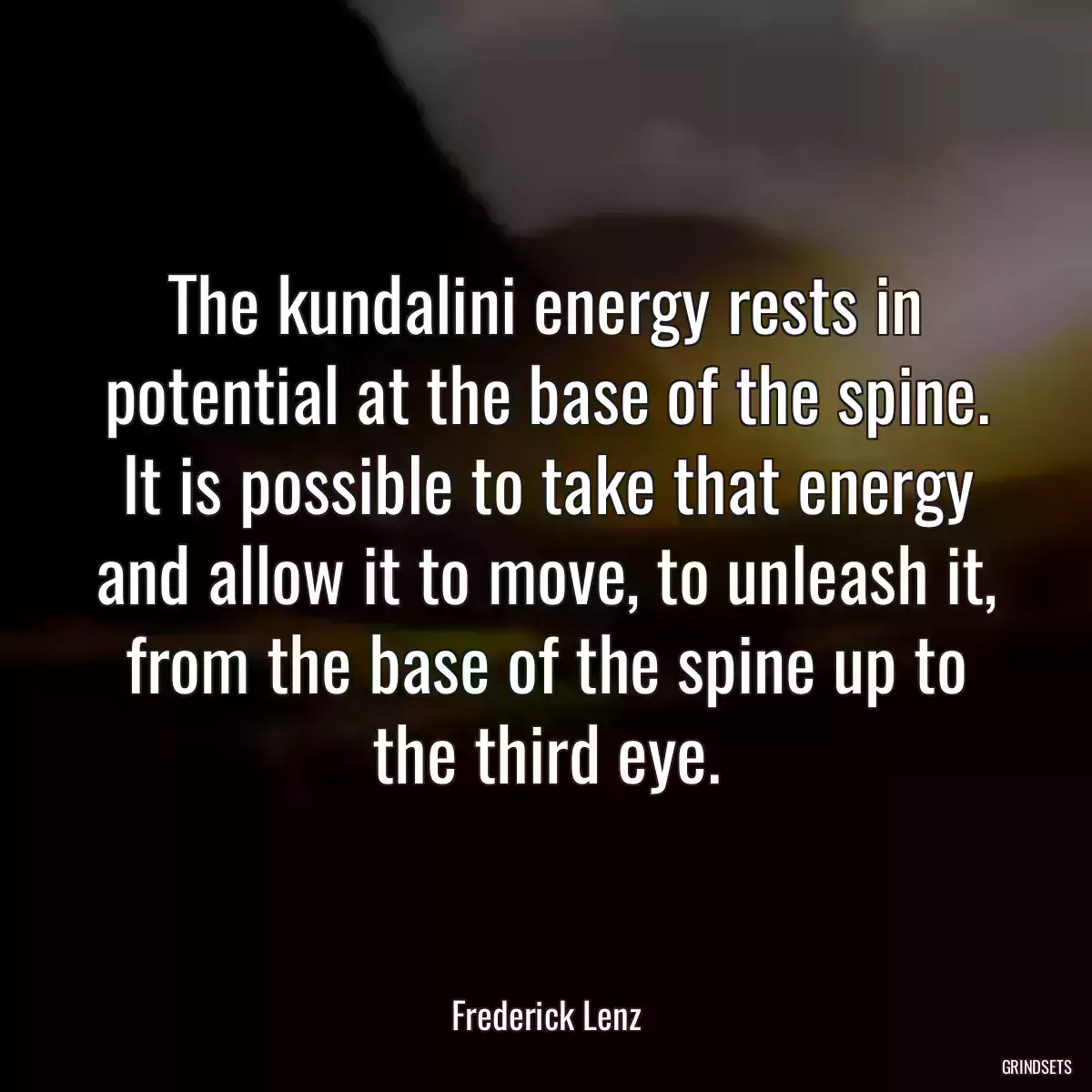 The kundalini energy rests in potential at the base of the spine. It is possible to take that energy and allow it to move, to unleash it, from the base of the spine up to the third eye.