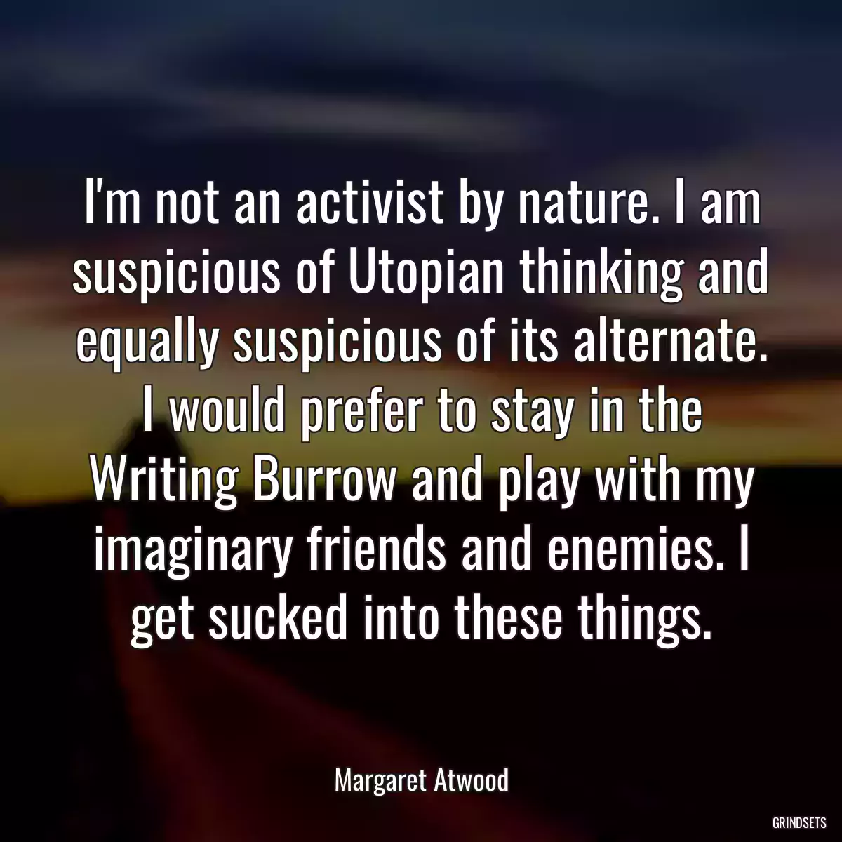 I\'m not an activist by nature. I am suspicious of Utopian thinking and equally suspicious of its alternate. I would prefer to stay in the Writing Burrow and play with my imaginary friends and enemies. I get sucked into these things.