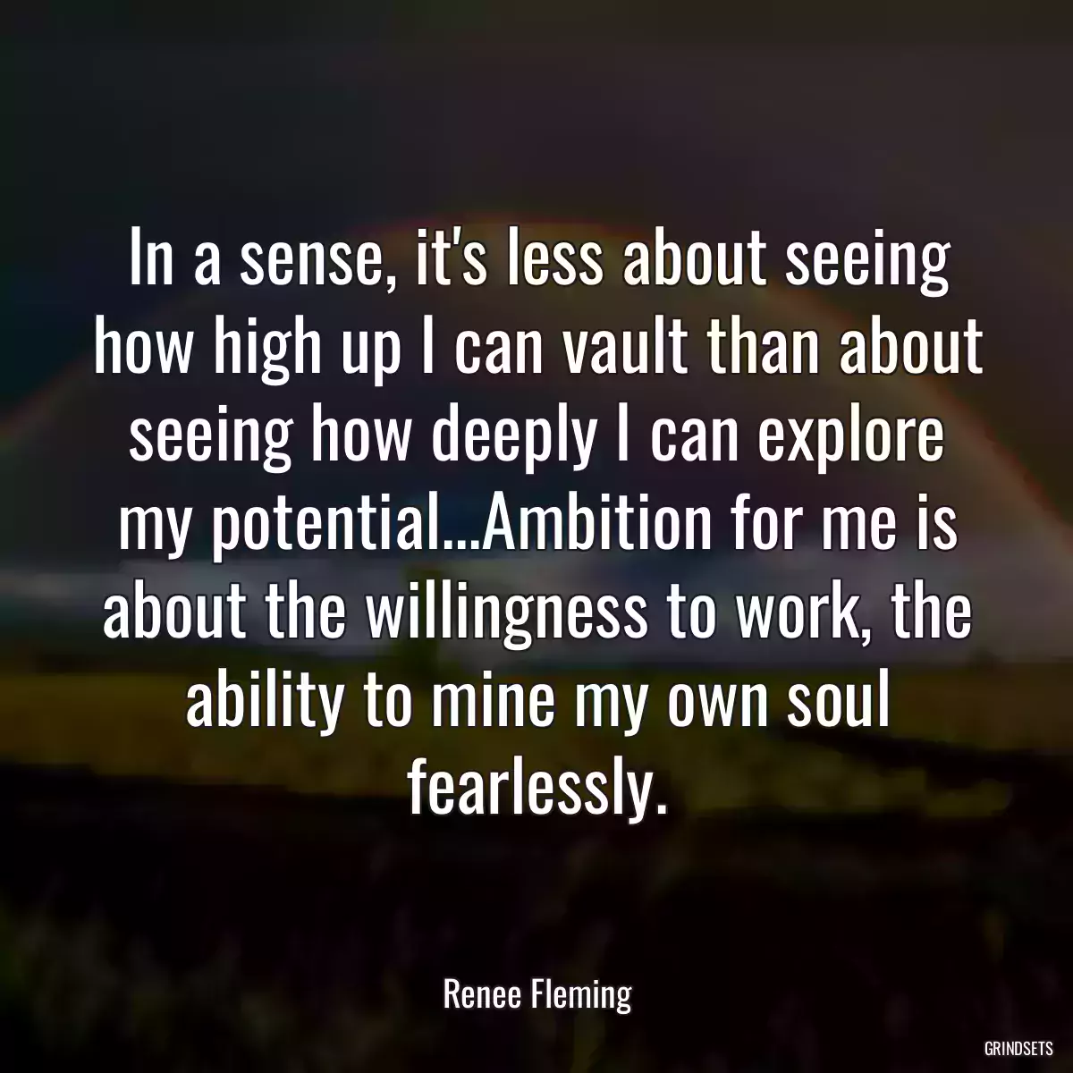 In a sense, it\'s less about seeing how high up I can vault than about seeing how deeply I can explore my potential...Ambition for me is about the willingness to work, the ability to mine my own soul fearlessly.