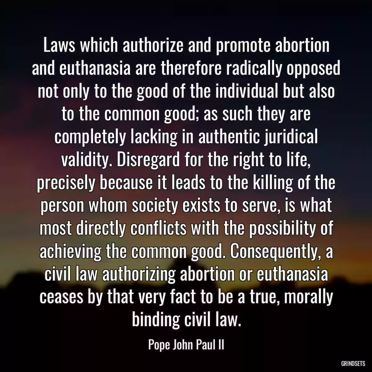 Laws which authorize and promote abortion and euthanasia are therefore radically opposed not only to the good of the individual but also to the common good; as such they are completely lacking in authentic juridical validity. Disregard for the right to life, precisely because it leads to the killing of the person whom society exists to serve, is what most directly conflicts with the possibility of achieving the common good. Consequently, a civil law authorizing abortion or euthanasia ceases by that very fact to be a true, morally binding civil law.