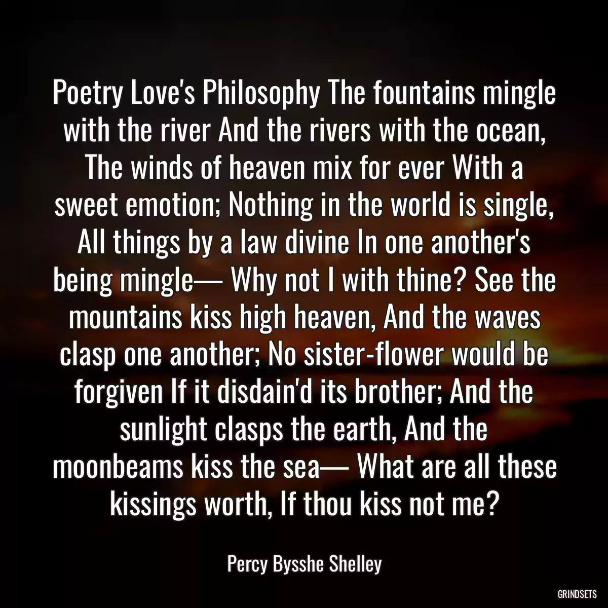 Poetry Love\'s Philosophy The fountains mingle with the river And the rivers with the ocean, The winds of heaven mix for ever With a sweet emotion; Nothing in the world is single, All things by a law divine In one another\'s being mingle— Why not I with thine? See the mountains kiss high heaven, And the waves clasp one another; No sister-flower would be forgiven If it disdain\'d its brother; And the sunlight clasps the earth, And the moonbeams kiss the sea— What are all these kissings worth, If thou kiss not me?