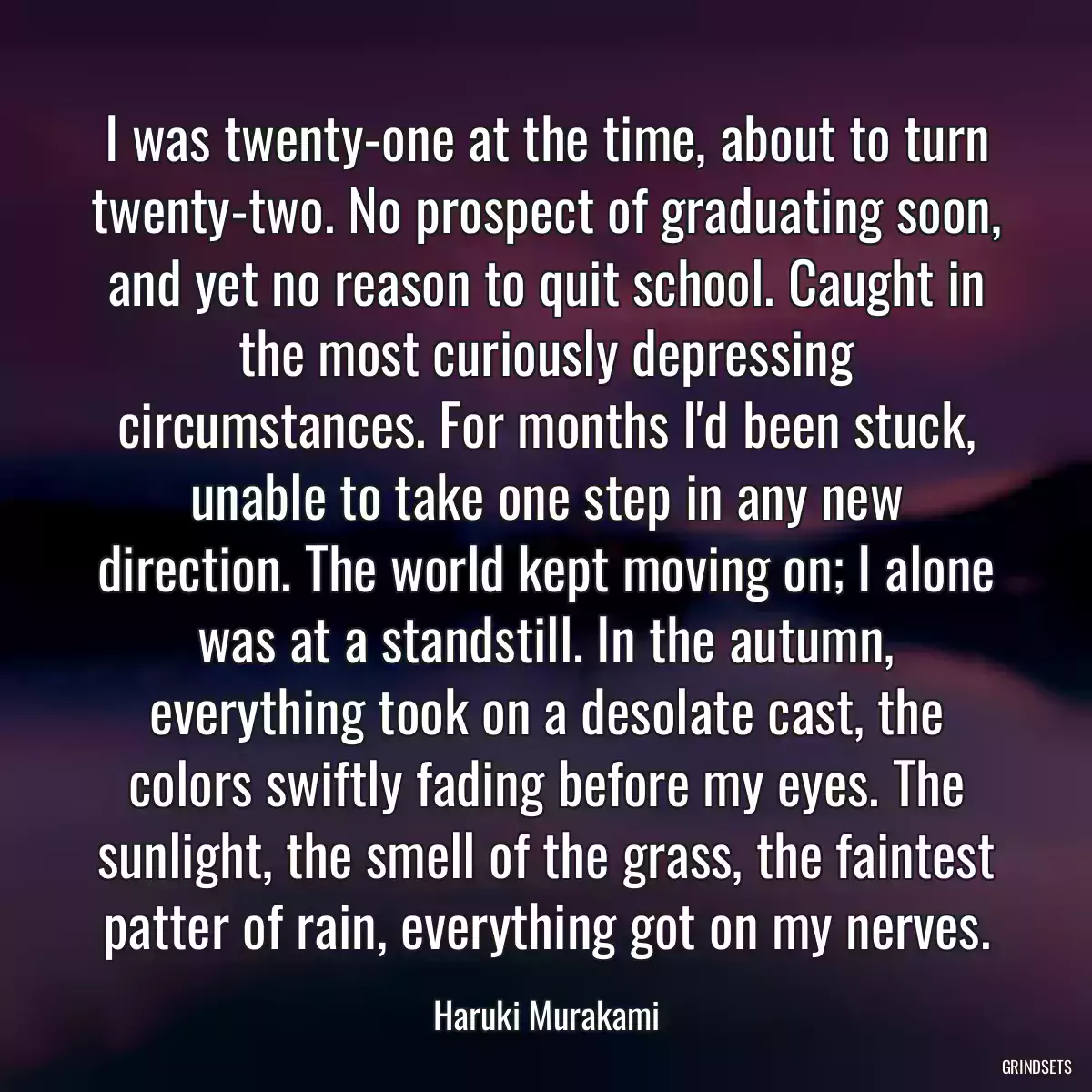 I was twenty-one at the time, about to turn twenty-two. No prospect of graduating soon, and yet no reason to quit school. Caught in the most curiously depressing circumstances. For months I\'d been stuck, unable to take one step in any new direction. The world kept moving on; I alone was at a standstill. In the autumn, everything took on a desolate cast, the colors swiftly fading before my eyes. The sunlight, the smell of the grass, the faintest patter of rain, everything got on my nerves.