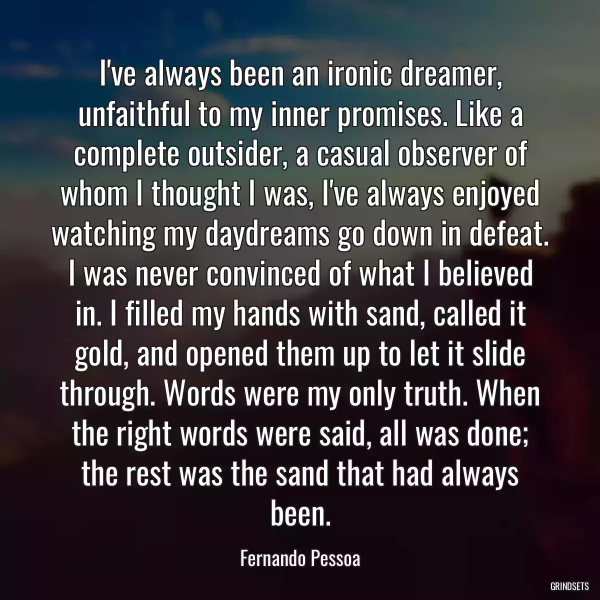 I\'ve always been an ironic dreamer, unfaithful to my inner promises. Like a complete outsider, a casual observer of whom I thought I was, I\'ve always enjoyed watching my daydreams go down in defeat. I was never convinced of what I believed in. I filled my hands with sand, called it gold, and opened them up to let it slide through. Words were my only truth. When the right words were said, all was done; the rest was the sand that had always been.