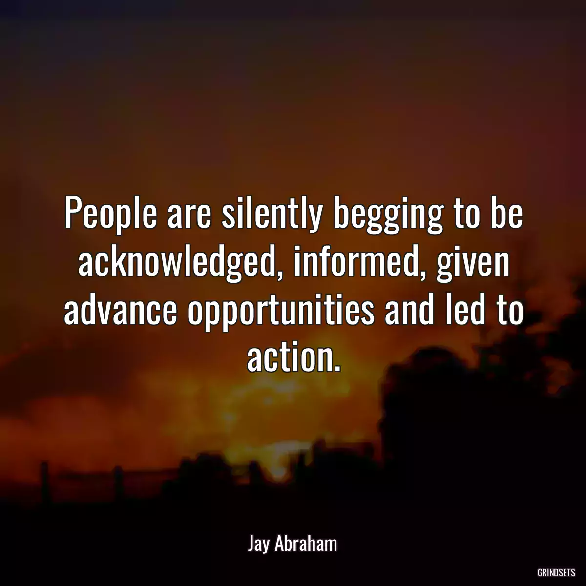 People are silently begging to be acknowledged, informed, given advance opportunities and led to action.