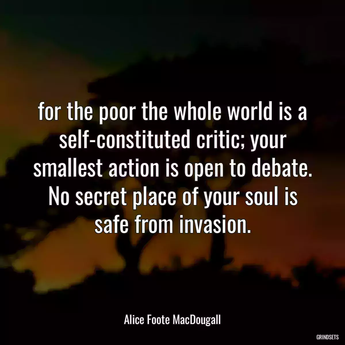 for the poor the whole world is a self-constituted critic; your smallest action is open to debate. No secret place of your soul is safe from invasion.