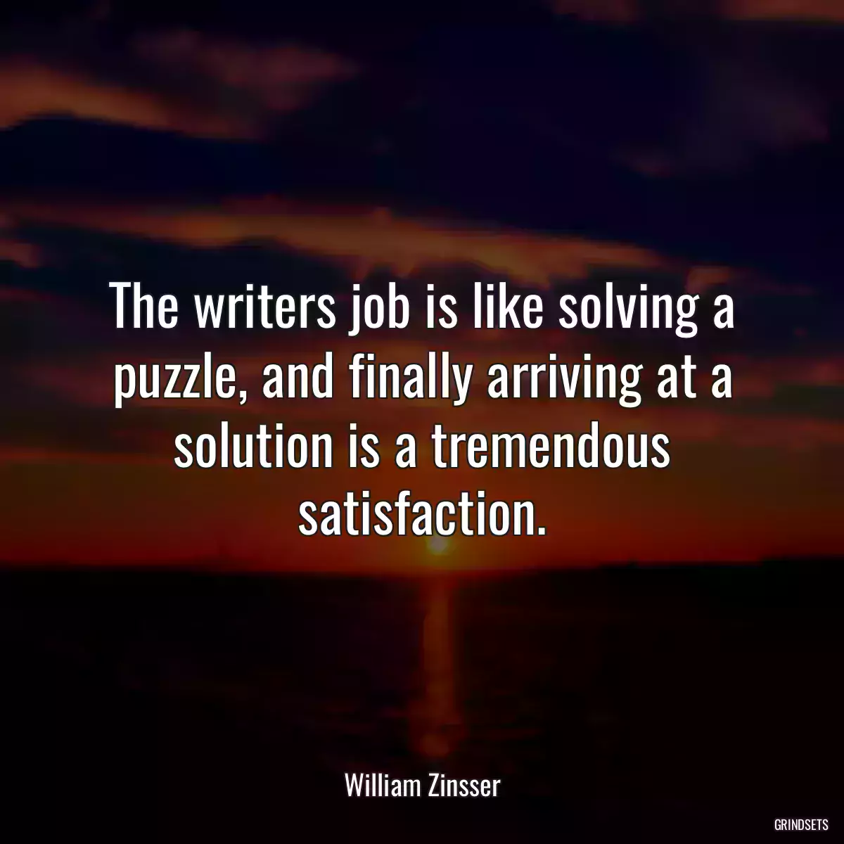 The writers job is like solving a puzzle, and finally arriving at a solution is a tremendous satisfaction.