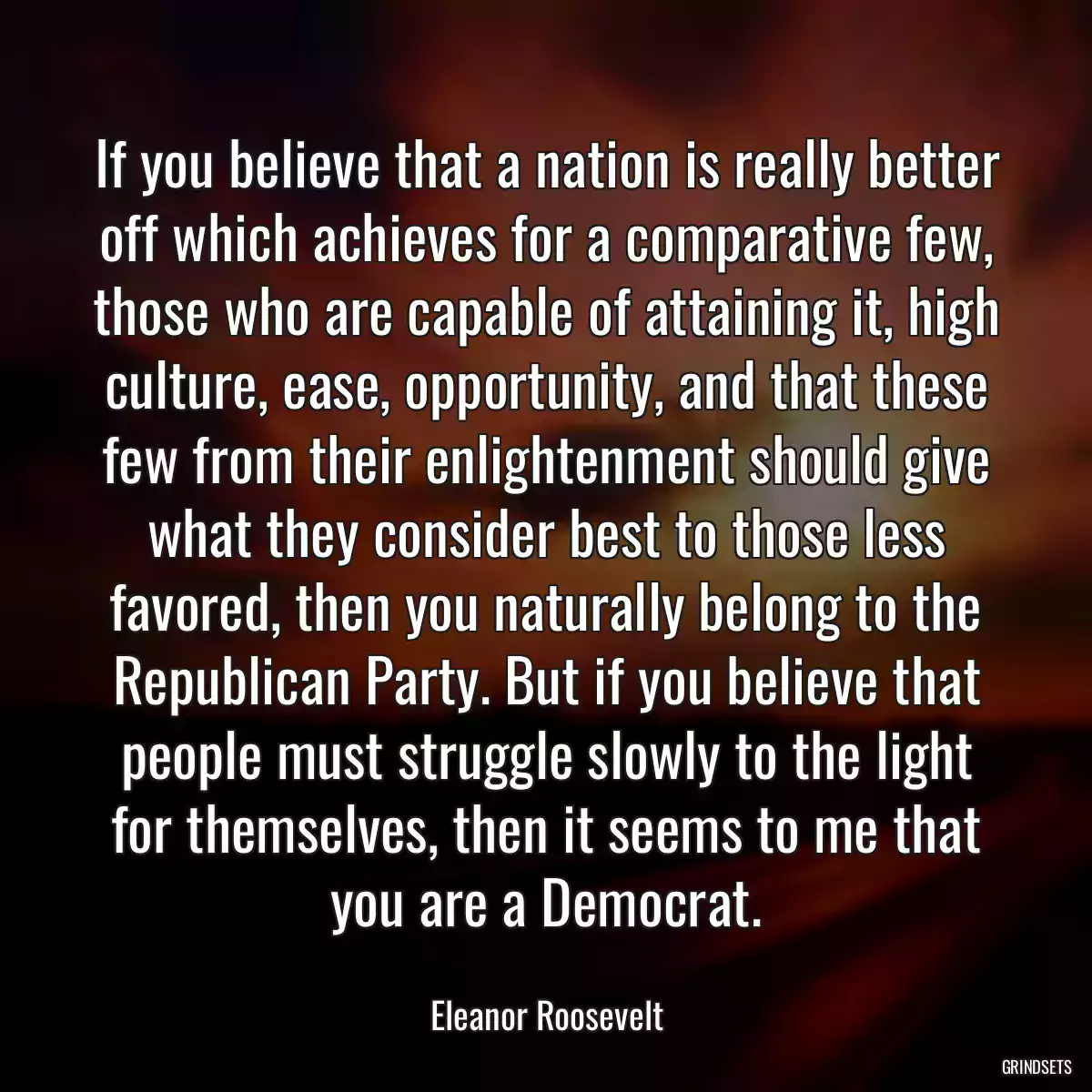 If you believe that a nation is really better off which achieves for a comparative few, those who are capable of attaining it, high culture, ease, opportunity, and that these few from their enlightenment should give what they consider best to those less favored, then you naturally belong to the Republican Party. But if you believe that people must struggle slowly to the light for themselves, then it seems to me that you are a Democrat.