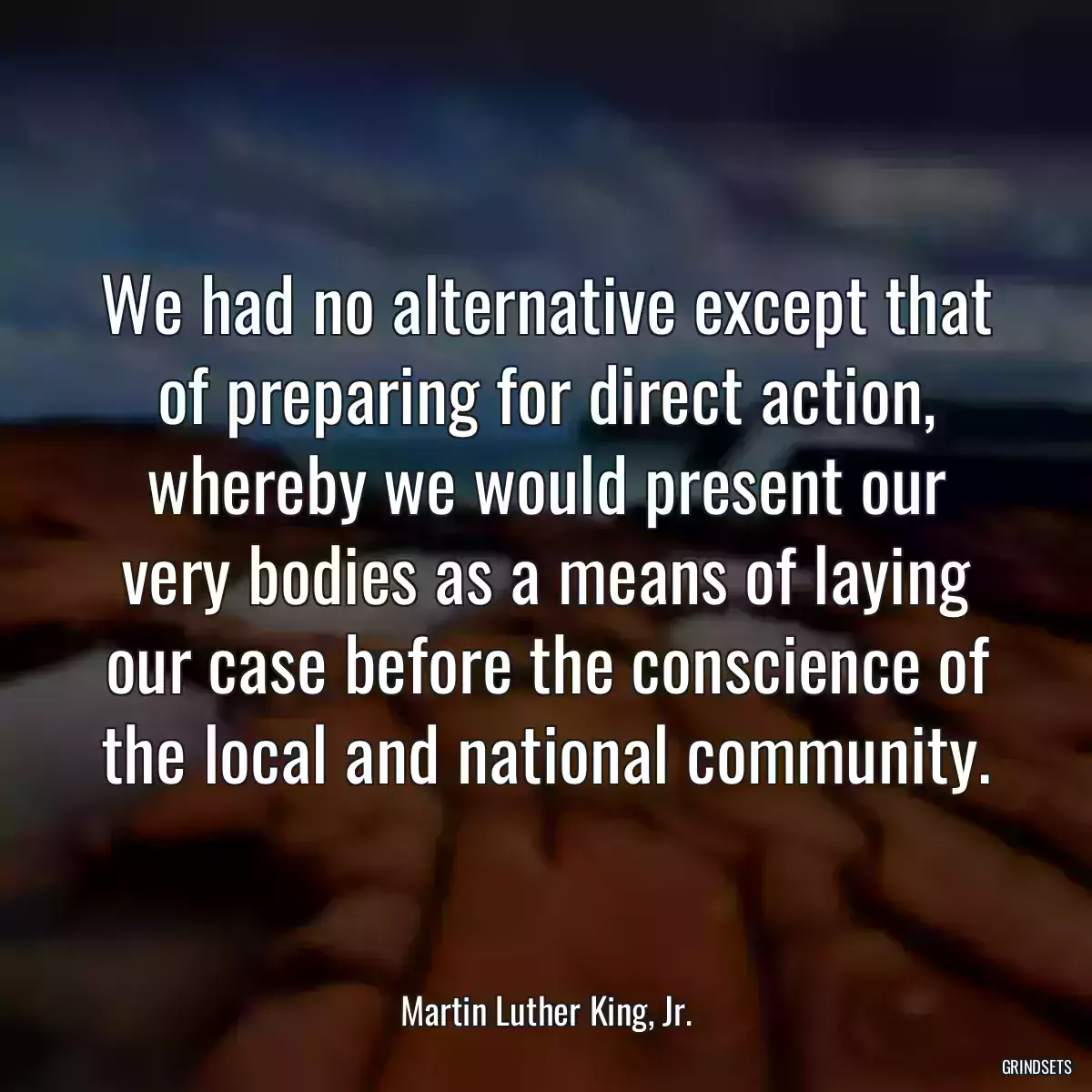 We had no alternative except that of preparing for direct action, whereby we would present our very bodies as a means of laying our case before the conscience of the local and national community.