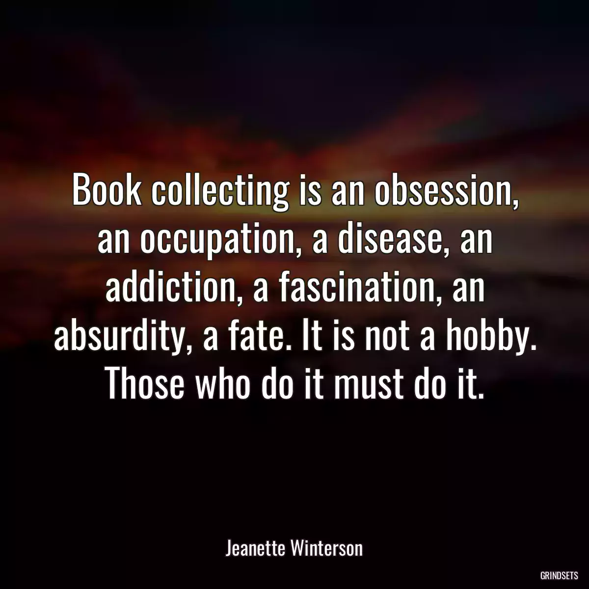 Book collecting is an obsession, an occupation, a disease, an addiction, a fascination, an absurdity, a fate. It is not a hobby. Those who do it must do it.