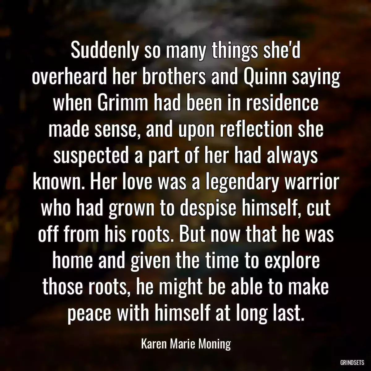 Suddenly so many things she\'d overheard her brothers and Quinn saying when Grimm had been in residence made sense, and upon reflection she suspected a part of her had always known. Her love was a legendary warrior who had grown to despise himself, cut off from his roots. But now that he was home and given the time to explore those roots, he might be able to make peace with himself at long last.