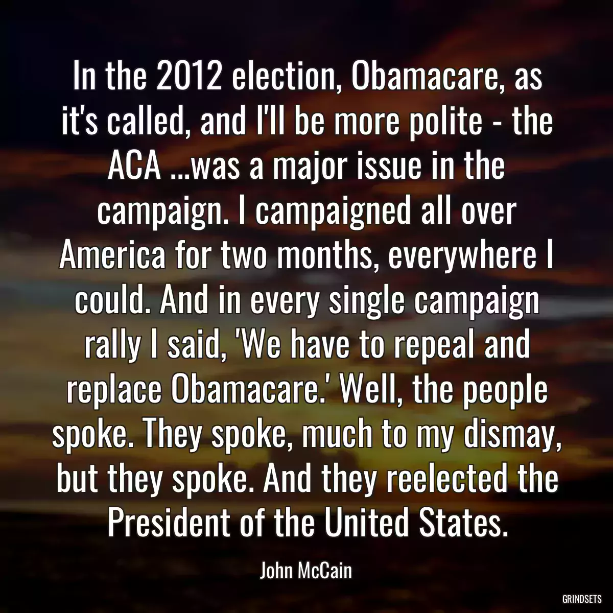 In the 2012 election, Obamacare, as it\'s called, and I\'ll be more polite - the ACA ...was a major issue in the campaign. I campaigned all over America for two months, everywhere I could. And in every single campaign rally I said, \'We have to repeal and replace Obamacare.\' Well, the people spoke. They spoke, much to my dismay, but they spoke. And they reelected the President of the United States.