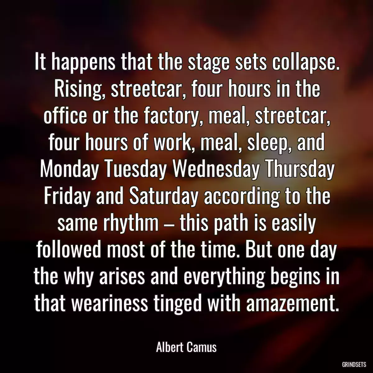 It happens that the stage sets collapse. Rising, streetcar, four hours in the office or the factory, meal, streetcar, four hours of work, meal, sleep, and Monday Tuesday Wednesday Thursday Friday and Saturday according to the same rhythm – this path is easily followed most of the time. But one day the why arises and everything begins in that weariness tinged with amazement.