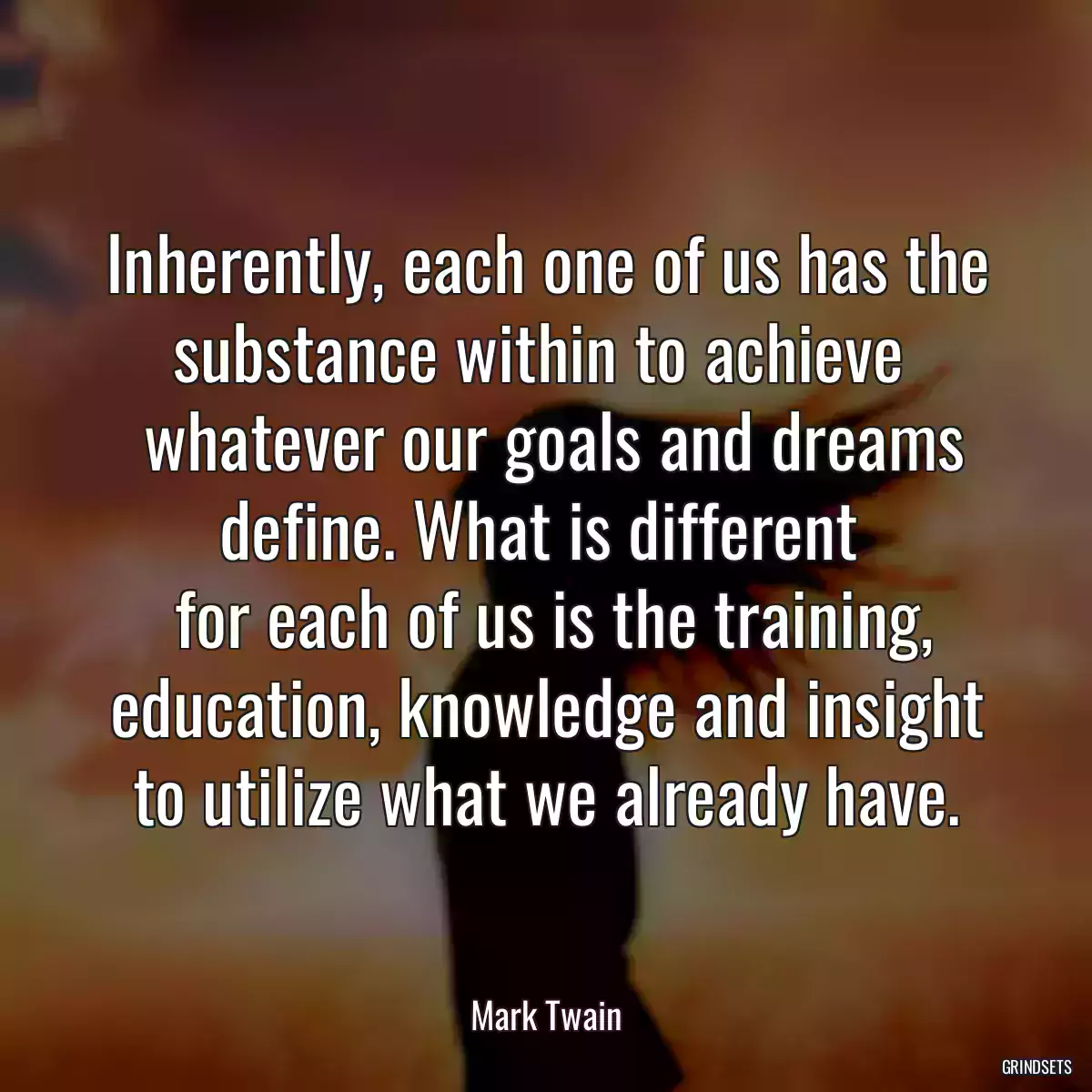 Inherently, each one of us has the substance within to achieve 
 whatever our goals and dreams define. What is different 
 for each of us is the training, education, knowledge and insight to utilize what we already have.