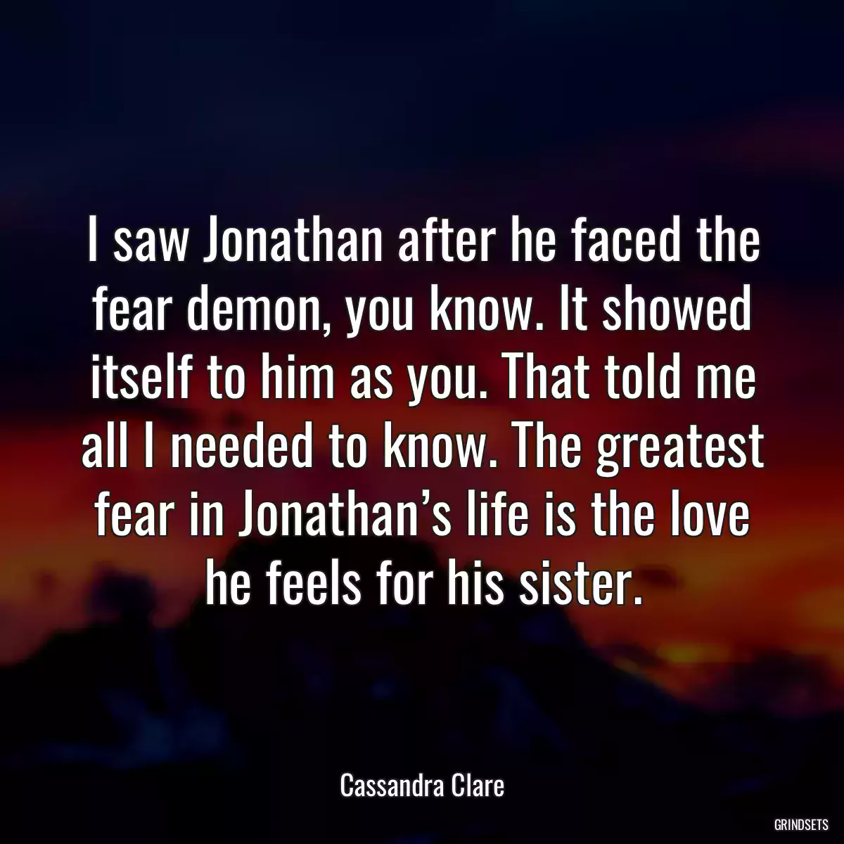 I saw Jonathan after he faced the fear demon, you know. It showed itself to him as you. That told me all I needed to know. The greatest fear in Jonathan’s life is the love he feels for his sister.