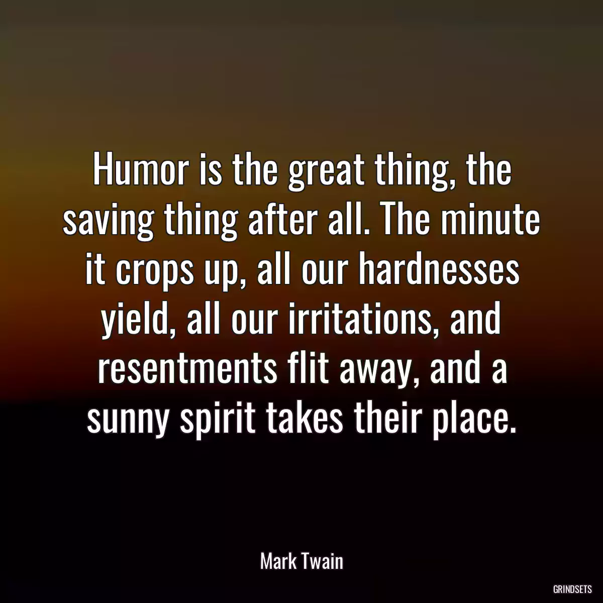 Humor is the great thing, the saving thing after all. The minute it crops up, all our hardnesses yield, all our irritations, and resentments flit away, and a sunny spirit takes their place.