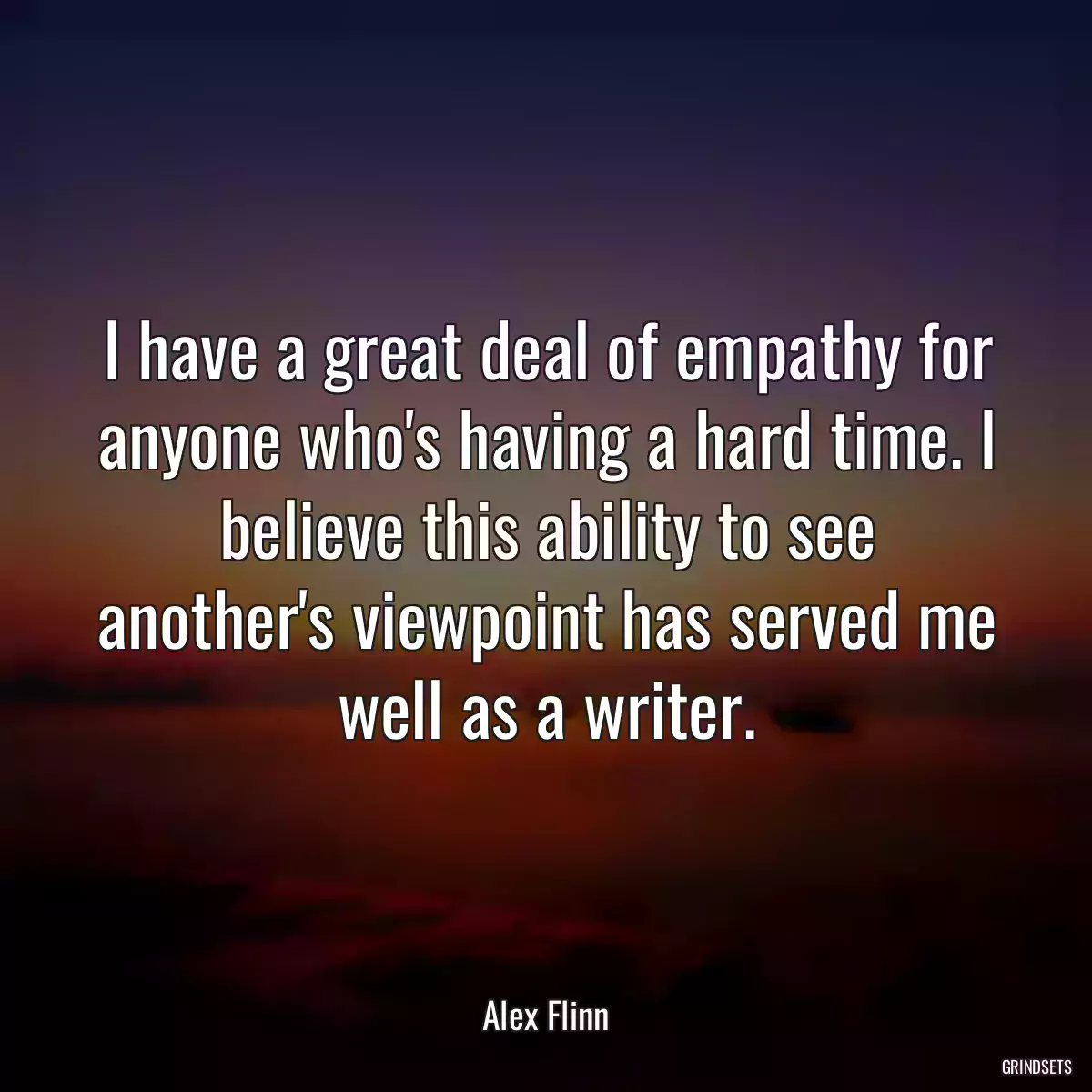 I have a great deal of empathy for anyone who\'s having a hard time. I believe this ability to see another\'s viewpoint has served me well as a writer.