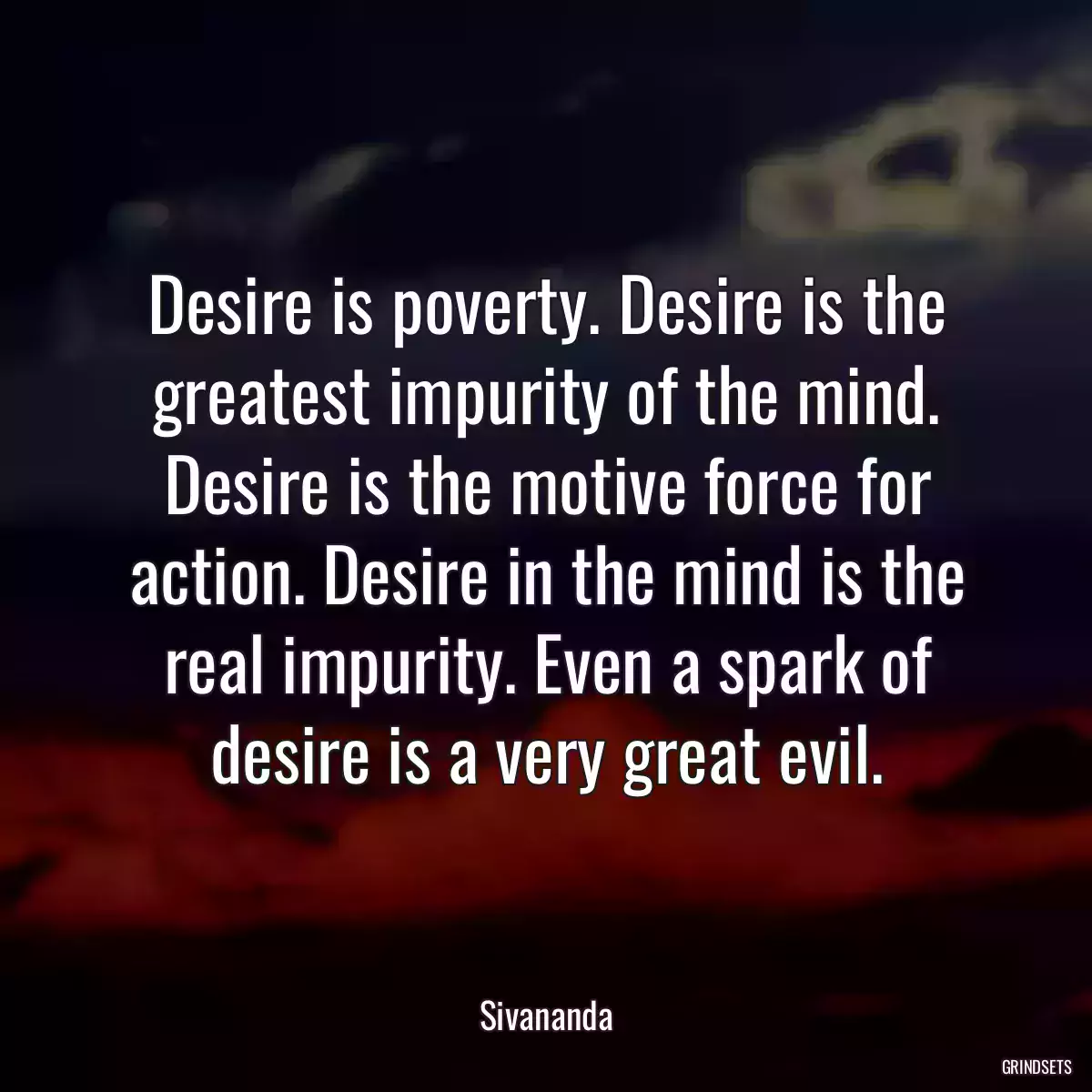 Desire is poverty. Desire is the greatest impurity of the mind. Desire is the motive force for action. Desire in the mind is the real impurity. Even a spark of desire is a very great evil.