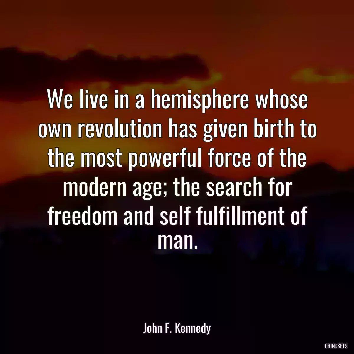 We live in a hemisphere whose own revolution has given birth to the most powerful force of the modern age; the search for freedom and self fulfillment of man.