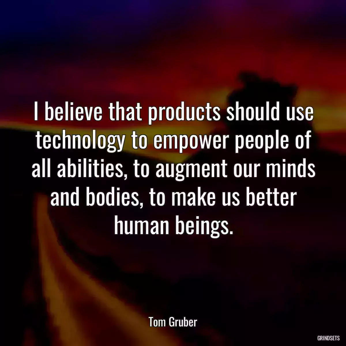 I believe that products should use technology to empower people of all abilities, to augment our minds and bodies, to make us better human beings.