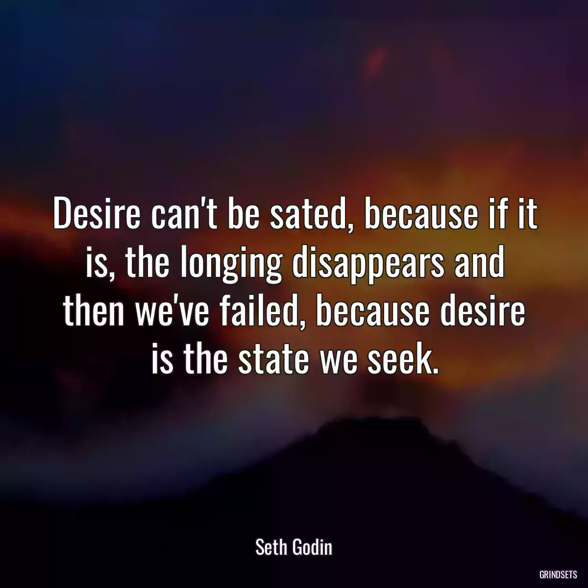 Desire can\'t be sated, because if it is, the longing disappears and then we\'ve failed, because desire is the state we seek.