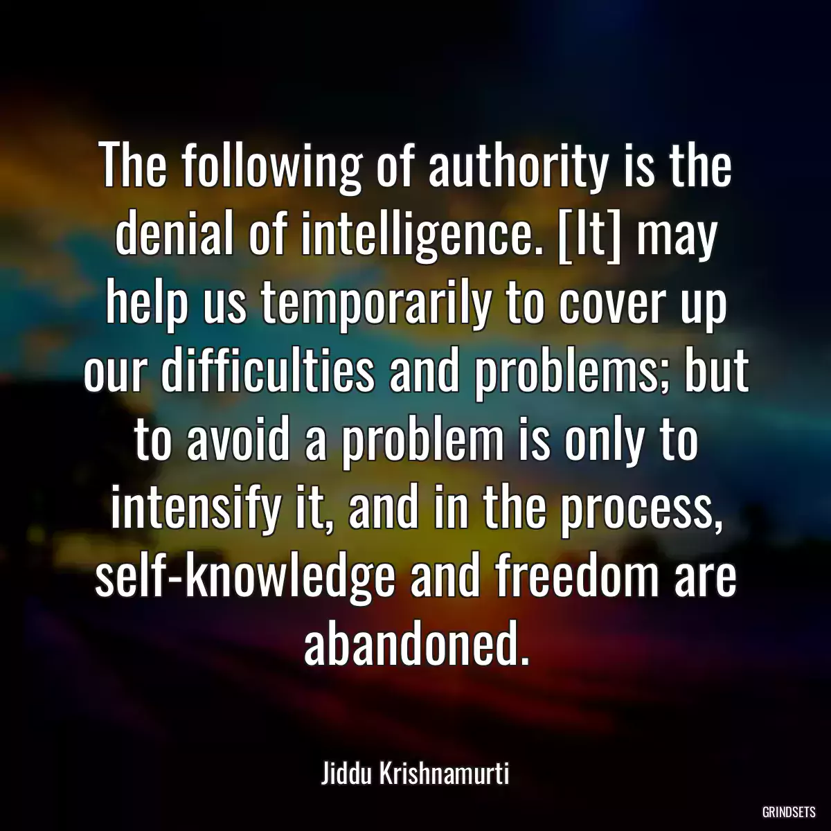 The following of authority is the denial of intelligence. [It] may help us temporarily to cover up our difficulties and problems; but to avoid a problem is only to intensify it, and in the process, self-knowledge and freedom are abandoned.