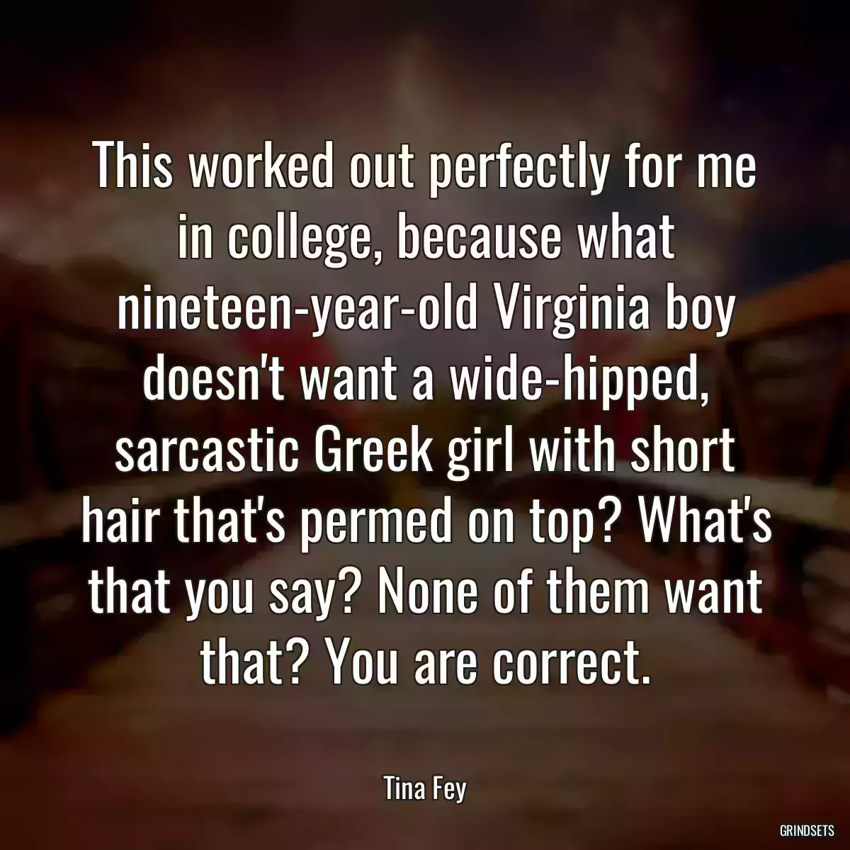 This worked out perfectly for me in college, because what nineteen-year-old Virginia boy doesn\'t want a wide-hipped, sarcastic Greek girl with short hair that\'s permed on top? What\'s that you say? None of them want that? You are correct.