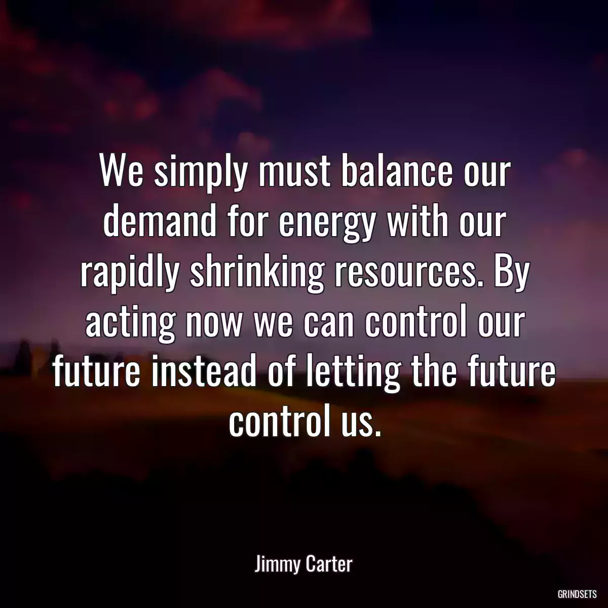 We simply must balance our demand for energy with our rapidly shrinking resources. By acting now we can control our future instead of letting the future control us.